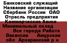 Банковский служащий › Название организации ­ Сбербанк России, ОАО › Отрасль предприятия ­ Коммерческие банки › Минимальный оклад ­ 14 000 - Все города Работа » Вакансии   . Амурская обл.,Архаринский р-н